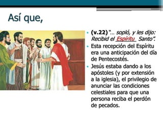 Así que,
• (v.22)“… sopló, y les dijo:
Recibid el _______ Santo”.
• Esta recepción del Espíritu
era una anticipación del día
de Pentecostés.
• Jesús estaba dando a los
apóstoles (y por extensión
a la iglesia), el privilegio de
anunciar las condiciones
celestiales para que una
persona reciba el perdón
de pecados.
Espíritu
 