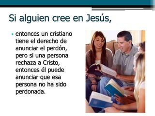 Si alguien cree en Jesús,
• entonces un cristiano
tiene el derecho de
anunciar el perdón,
pero si una persona
rechaza a Cristo,
entonces él puede
anunciar que esa
persona no ha sido
perdonada.
 