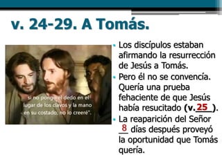 v. 24-29. A Tomás.
• Los discípulos estaban
afirmando la resurrección
de Jesús a Tomás.
• Pero él no se convencía.
Quería una prueba
fehaciente de que Jesús
había resucitado (v.___).
• La reaparición del Señor
__ días después proveyó
la oportunidad que Tomás
quería.
25
8
 