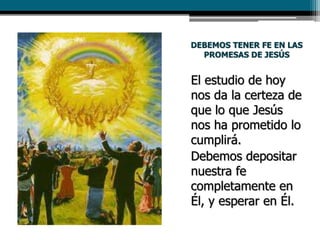 DEBEMOS TENER FE EN LAS
PROMESAS DE JESÚS
El estudio de hoy
nos da la certeza de
que lo que Jesús
nos ha prometido lo
cumplirá.
Debemos depositar
nuestra fe
completamente en
Él, y esperar en Él.
 