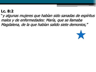 Lc. 8:2
“y algunas mujeres que habían sido sanadas de espíritus
malos y de enfermedades: María, que se llamaba
Magdalena, de la que habían salido siete demonios,”
 