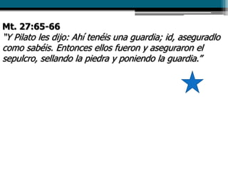 Mt. 27:65-66
“Y Pilato les dijo: Ahí tenéis una guardia; id, aseguradlo
como sabéis. Entonces ellos fueron y aseguraron el
sepulcro, sellando la piedra y poniendo la guardia.”
 