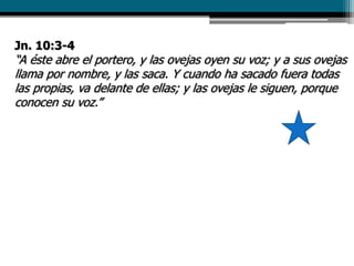 Jn. 10:3-4
“A éste abre el portero, y las ovejas oyen su voz; y a sus ovejas
llama por nombre, y las saca. Y cuando ha sacado fuera todas
las propias, va delante de ellas; y las ovejas le siguen, porque
conocen su voz.”
 