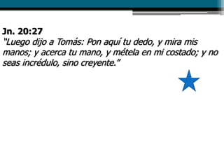 Jn. 20:27
“Luego dijo a Tomás: Pon aquí tu dedo, y mira mis
manos; y acerca tu mano, y métela en mi costado; y no
seas incrédulo, sino creyente.”
 