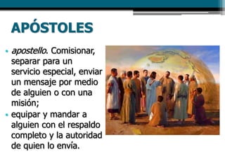 APÓSTOLES
• apostello. Comisionar,
separar para un
servicio especial, enviar
un mensaje por medio
de alguien o con una
misión;
• equipar y mandar a
alguien con el respaldo
completo y la autoridad
de quien lo envía.
 