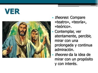 VER
• theoreo: Compare
«teatro», «teoría»,
«teórico».
• Contemplar, ver
atentamente, percibir,
mirar con una
prolongada y continua
admiración.
• theoreo da la idea de
mirar con un propósito
y con interés.
 