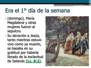 Era el 1° día de la semana
• (domingo), María
Magdalena y otras
mujeres fueron al
sepulcro.
• Su devoción a Jesús,
tanto mientras estuvo
vivo como ya muerto,
se basaba en su
gratitud por haberla
librado de la esclavitud
de Satanás (Lc. 8:2).
 