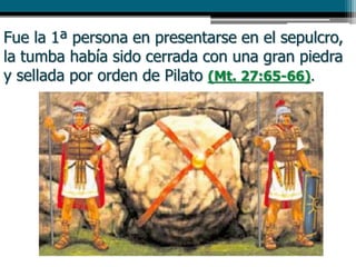 Fue la 1ª persona en presentarse en el sepulcro,
la tumba había sido cerrada con una gran piedra
y sellada por orden de Pilato (Mt. 27:65-66).
 