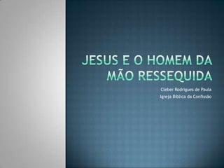 Jesus E O HOMEM DA MÃO RESSEQUIDA Cleber Rodrigues de Paula Igreja Bíblica da Confissão 