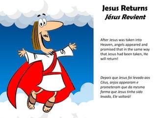 Jesus Returns
Jésus Revient
After Jesus was taken into
Heaven, angels appeared and
promised that in the same way
that Jesus had been taken, He
will return!
Depois que Jesus foi levado aos
Céus, anjos appearam e
prometeram que da mesma
forma que Jesus tinha sido
levado, Ele voltará!
 