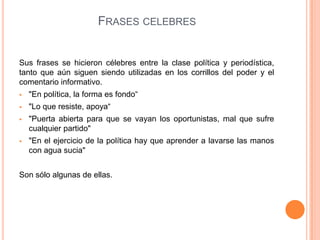 FRASES CELEBRES
Sus frases se hicieron célebres entre la clase política y periodística,
tanto que aún siguen siendo utilizadas en los corrillos del poder y el
comentario informativo.
 "En política, la forma es fondo“
 "Lo que resiste, apoya“
 "Puerta abierta para que se vayan los oportunistas, mal que sufre
cualquier partido"
 "En el ejercicio de la política hay que aprender a lavarse las manos
con agua sucia"
Son sólo algunas de ellas.
 