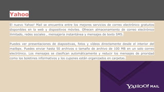 Yahoo 
El nuevo Yahoo! Mail se encuentra entre los mejores servicios de correo electrónico gratuitos 
disponibles en la web y dispositivos móviles. Ofrecen almacenamiento de correo electrónico 
ilimitado, redes sociales , mensajería instantánea y mensajes de texto SMS. 
Puedes ver presentaciones de diapositivas, fotos y vídeos directamente desde el interior del 
mailbpx. Puedes enviar hasta 50 archivos o tamaño de archivo de 100 MB en un solo correo 
electrónico. Los mensajes se clasifican automáticamente y reducir los mensajes de prioridad 
como los boletines informativos y los cupones están organizados en carpetas. 
 