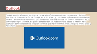 Outlook 
Outlook.com es el nuevo, servicio de correo electrónico Hotmail.com reinventado. Se basa 
desconectar la alimentación de Outlook en el PC y Mac, y cuenta con más ordenada interfaz de 
usuario , sin anuncios de display. Está construido sobre la base de las últimas tendencias en la 
comunicación por Internet. Se puede conectar con las redes sociales desde el interior de tu 
cuenta de correo electrónico, integrar skydrive que incluyen Office Web Apps para Word, Excel y 
PowerPoint. 
 