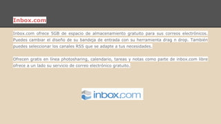 Inbox.com 
Inbox.com ofrece 5GB de espacio de almacenamiento gratuito para sus correos electrónicos. 
Puedes cambiar el diseño de su bandeja de entrada con su herramienta drag n drop. También 
puedes seleccionar los canales RSS que se adapte a tus necesidades. 
Ofrecen gratis en línea photosharing, calendario, tareas y notas como parte de inbox.com libre 
ofrece a un lado su servicio de correo electrónico gratuito. 
 
