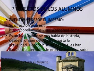 PROYECTOS DE LOS ALUMNOS AVENTURAS DESDE EL IMPERIO: Su dirección web es : http://corellanumcivitas.wordpress.com/ Es un blog donde se nos habla de historia, desde el origen del hombre hasta la actualidad. Hechos hist´´oricos que les han llamado la atención. Un gran trabajo realizado por Ruth, Luis, Diego, Edurne, Samantha y fátima. 