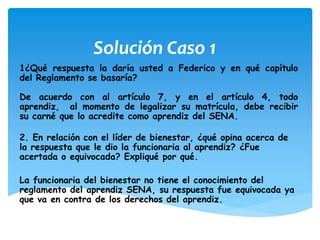 Solución Caso 1
1¿Qué respuesta la daría usted a Federico y en qué capítulo
del Reglamento se basaría?
De acuerdo con al artículo 7, y en el artículo 4, todo
aprendiz, al momento de legalizar su matrícula, debe recibir
su carné que lo acredite como aprendiz del SENA.
2. En relación con el líder de bienestar, ¿qué opina acerca de
la respuesta que le dio la funcionaria al aprendiz? ¿Fue
acertada o equivocada? Expliqué por qué.
La funcionaria del bienestar no tiene el conocimiento del
reglamento del aprendiz SENA, su respuesta fue equivocada ya
que va en contra de los derechos del aprendiz.
