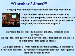 Entraram todos com seus bilhetes e maletas, correndo pelos corredores.  De repente,  sem querer, um dos vendedores tropeçou em uma mesa na qual havia  uma cesta de maças.   As maças caíram e foram rolando por toda a parte… Sem parar e nem olhar para trás, os vendedores seguiram correndo, conseguindo alcançar e subir no avião. Um grupo de vendedores foram à uma convenção de vendas.   Todos haviam prometido a suas esposas que chegariam a tempo de jantar na noite de sexta. No entanto, a convenção terminou um pouco tarde e chegaram já atrasados ao aeroporto.  “ O senhor é Jesus?&quot; 