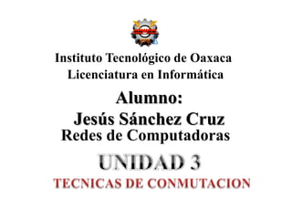 Instituto Tecnológico de Oaxaca Licenciatura en Informática Alumno:Jesús Sánchez Cruz Redes de Computadoras UNIDAD 3 TECNICAS DE CONMUTACION 