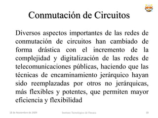 Conmutación de CircuitosVentajas:La transmisión se realiza en tiempo real, siendo adecuado para comunicación de voz y video.Acaparamiento de recursos. Los nodos que intervienen en la comunicación disponen en exclusiva del circuito establecido mientras dura la sesión.No hay contención. Una vez que se ha establecido el circuito las partes pueden comunicarse a la máxima velocidad que permita el medio, sin compartir el ancho de banda ni el tiempo de uso.El circuito es fijo. Dado que se dedica un circuito físico específicamente para esa sesión de comunicación, una vez establecido el circuito no hay pérdidas de tiempo calculando y tomando decisiones de encaminamiento en los nodos intermedios. Cada nodo intermedio tiene una sola ruta para los paquetes entrantes y salientes que pertenecen a una sesión específica.Simplicidad en la gestión de los nodos intermedios. Una vez que se ha establecido el circuito físico, no hay que tomar más decisiones para encaminar los datos entre el origen y el destino.Instituto Tecnologico de Oaxaca18 de noviembre de 200916
