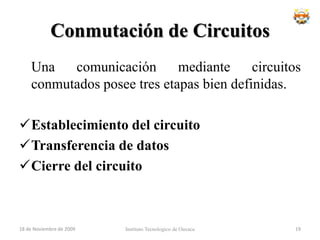 DesventajasRetraso en el inicio de la comunicación. Se necesita un tiempo para realizar la conexión, lo que conlleva un retraso en la transmisión de la información.Acaparamiento (bloqueo) de recursos. No se aprovecha el circuito en los instantes de tiempo en que no hay transmisión entre las partes. Se desperdicia ancho de banda mientras las partes no están comunicándose.El circuito es fijo. No se reajusta la ruta de comunicación, adaptándola en cada posible instante al camino de menor costo entre los nodos. Una vez que se ha establecido el circuito, no se aprovechan los posibles caminos alternativos con menor coste que puedan surgir durante la sesión.Poco tolerante a fallos. Si un nodo intermedio falla, todo el circuito se viene abajo. Hay que volver a establecer conexiones desde el principio.Instituto Tecnologico de Oaxaca18 de noviembre de 200917