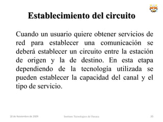Conmutación de Circuitos	Diversos aspectos importantes de las redes de conmutación de circuitos han cambiado de forma drástica con el incremento de la complejidad y digitalización de las redes de telecomunicaciones públicas, haciendo que las técnicas de encaminamiento jerárquico hayan sido reemplazadas por otros no jerárquicas, más flexibles y potentes, que permiten mayor eficiencia y flexibilidadInstituto Tecnologico de Oaxaca18 de noviembre de 200918