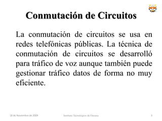 Conmutación de Circuitos	La conmutación de circuitos se usa en redes telefónicas públicas. La técnica de conmutación de circuitos se desarrolló para tráfico de voz aunque también puede gestionar tráfico datos de forma no muy eficiente.Instituto Tecnologico de Oaxaca18 de noviembre de 20093