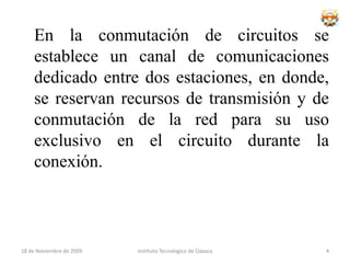 En la conmutación de circuitos se establece un canal de comunicaciones dedicado entre dos estaciones, en donde, se reservan recursos de transmisión y de conmutación de la red para su uso exclusivo en el circuito durante la conexión.Instituto Tecnologico de Oaxaca18 de noviembre de 20094