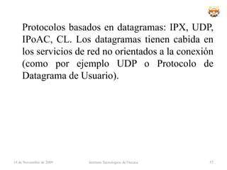 Topología en AnilloTopología de red en la que cada estación está conectada a la siguiente y la última está conectada a la primera. Cada estación tiene un receptor y un transmisor que hace la función de repetidor, pasando la señal a la siguiente estación.En este tipo de red la comunicación se da por el paso de un token o testigo, que se puede conceptualizar como un cartero que pasa recogiendo y entregando paquetes de información, de esta manera se evitan eventuales pérdidas de información debidas a colisiones.Cabe mencionar que si algún nodo de la red deja de funcionar, la comunicación en todo el anillo se pierde.En un anillo doble, dos anillos permiten que los datos se envíen en ambas direcciones. Esta configuración crea redundancia (tolerancia a fallos).18 de noviembre de 2009Instituto Tecnologico de Oaxaca41