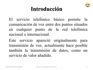 IntroducciónEl servicio telefónico básico permite la comunicación de voz entre dos puntos situados en cualquier punto de la red telefónica nacional o internacional.	Este servicio apareció originalmente para transmisión de voz, actualmente hace posible también la transmisión de datos, como un servicio de valor añadido.Instituto Tecnologico de Oaxaca18 de noviembre de 20096