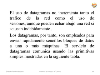 Topología en estrellaUna red en estrella es una red en la cual las estaciones están conectadas directamente a un punto central y todas las comunicaciones se han de hacer necesariamente a través de éste.Dado su transmisión, una red en estrella activa tiene un nodo central activo que normalmente tiene los medios para prevenir problemas relacionados con el eco.Se utiliza sobre todo para redes locales. La mayoría de las redes de área local que tienen un enrutador (router), un conmutador (switch) o un concentrador (hub) siguen esta topología. El nodo central en estas sería el enrutador, el conmutador o el concentrador, por el que pasan todos los paquetes.18 de noviembre de 2009Instituto Tecnologico de Oaxaca44
