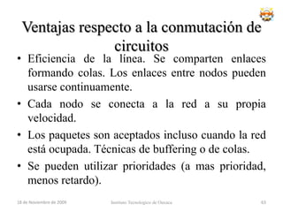 Topología en árbol	Topología de red en la que los nodos están colocados en forma de árbol. Desde una visión topológica, la conexión en árbol es parecida a una serie de redes en estrella interconectadas salvo en que no tiene un nodo central. En cambio, tiene un nodo de enlace troncal, generalmente ocupado por un hub o switch, desde el que se ramifican los demás nodos. Es una variación de la red en bus, la falla de un nodo no implica interrupción en las comunicaciones. Se comparte el mismo canal de comunicaciones.18 de noviembre de 2009Instituto Tecnologico de Oaxaca47