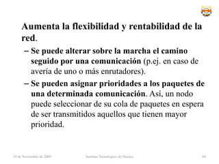 Ventajas de la topología en mallaEs posible llevar los mensajes de un nodo a otro por diferentes caminos.No puede existir absolutamente ninguna interrupción en las comunicaciones.Cada servidor tiene sus propias comunicaciones con todos los demás servidores.Si falla un cable el otro se hará cargo del trafico.No requiere un nodo o servidor central lo que reduce el mantenimiento.Si un nodo desaparece o falla no afecta en absoluto a los demás nodos.18 de noviembre de 2009Instituto Tecnologico de Oaxaca53