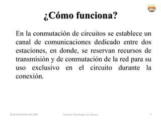 ¿Cómo funciona?	En la conmutación de circuitos se establece un canal de comunicaciones dedicado entre dos estaciones, en donde, se reservan recursos de transmisión y de conmutación de la red para su uso exclusivo en el circuito durante la conexión.Instituto Tecnologico de Oaxaca18 de noviembre de 20097
