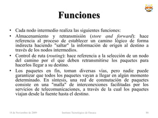 Técnica de conmutaciónLa estación divide los mensajes largos en varios paquetes. Tiene mucha importancia en cálculos de CIR etc.La estación los envía secuencialmenteLos paquetes se tratan de dos maneras:DatagramasCircuitos VirtualesInstituto Tecnologico de Oaxaca18 de noviembre de 200964