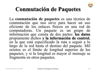 Características de los DatagramasCada paquete es tratado independientemente.Los paquetes pueden tomar cualquier ruta.Los paquetes pueden llegar desordenados.Algún paquete puede perderse.El nodo destino debe reordenar paquetes y solicitar paquetes perdidos (si la red ofrece servicio orientado a conexión).Se gestiona por colas.Instituto Tecnologico de Oaxaca18 de noviembre de 200965