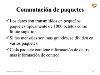 Comparación Datagramas - Circuitos VirtualesCircuitos Virtuales:La red proporciona secuenciamiento y control de errores.Los paquetes se reenvían mas rápidamente (no es necesario un procesamiento de rutas).Menos fiable (si un nodo falla, fallan todos los CV de ese nodo).Datagramas:No hay fase de establecimiento.Mas flexible.Instituto Tecnologico de Oaxaca18 de noviembre de 200967