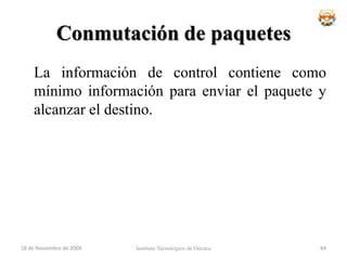 Ventajas	Si hay error de comunicación se retransmite una cantidad de datos aun menor que en el caso de mensajes.En caso de error en un paquete solo se reenvía ese paquete, sin afectar a los demás que llegaron sin error.Comunicación interactiva. Al limitar el tamaño máximo del paquete, se asegura que ningún usuario pueda monopolizar una línea de transmisión durante mucho tiempo (microsegundos), por lo que las redes de conmutación de paquetes pueden manejar tráfico interactivo.18 de noviembre de 2009Instituto Tecnologico de Oaxaca68