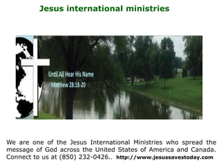 Jesus international ministries
We are one of the Jesus International Ministries who spread the
message of God across the United States of America and Canada.
Connect to us at (850) 232-0426.. http://www.jesussavestoday.com
 
