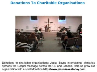 Donations To Charitable Organisations
Donations to charitable organisations: Jesus Saves International Ministries
spreads the Gospel message across the US and Canada. Help us grow our
organization with a small donation.http://www.jesussavestoday.com
 