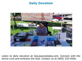 Daily Devotion
Listen to daily devotion at Jesussavestoday.com. Connect with the
divine Lord and embrace the God. Contact us at (850) 232-0426.
 