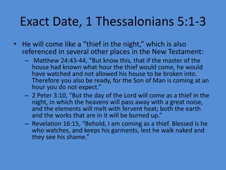 Exact Date, 1 Thessalonians 5:1-3
• He will come like a “thief in the night,” which is also
referenced in several other places in the New Testament:
– Matthew 24:43-44, “But know this, that if the master of the
house had known what hour the thief would come, he would
have watched and not allowed his house to be broken into.
Therefore you also be ready, for the Son of Man is coming at an
hour you do not expect.”
– 2 Peter 3:10, “But the day of the Lord will come as a thief in the
night, in which the heavens will pass away with a great noise,
and the elements will melt with fervent heat; both the earth
and the works that are in it will be burned up.”
– Revelation 16:15, “Behold, I am coming as a thief. Blessed is he
who watches, and keeps his garments, lest he walk naked and
they see his shame.”
 