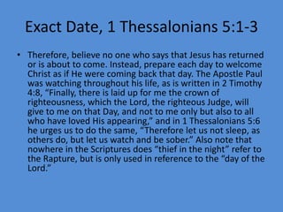 Exact Date, 1 Thessalonians 5:1-3
• Therefore, believe no one who says that Jesus has returned
or is about to come. Instead, prepare each day to welcome
Christ as if He were coming back that day. The Apostle Paul
was watching throughout his life, as is written in 2 Timothy
4:8, “Finally, there is laid up for me the crown of
righteousness, which the Lord, the righteous Judge, will
give to me on that Day, and not to me only but also to all
who have loved His appearing,” and in 1 Thessalonians 5:6
he urges us to do the same, “Therefore let us not sleep, as
others do, but let us watch and be sober.” Also note that
nowhere in the Scriptures does “thief in the night” refer to
the Rapture, but is only used in reference to the “day of the
Lord.”
 