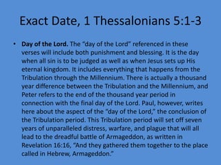 Exact Date, 1 Thessalonians 5:1-3
• Day of the Lord. The “day of the Lord” referenced in these
verses will include both punishment and blessing. It is the day
when all sin is to be judged as well as when Jesus sets up His
eternal kingdom. It includes everything that happens from the
Tribulation through the Millennium. There is actually a thousand
year difference between the Tribulation and the Millennium, and
Peter refers to the end of the thousand year period in
connection with the final day of the Lord. Paul, however, writes
here about the aspect of the “day of the Lord,” the conclusion of
the Tribulation period. This Tribulation period will set off seven
years of unparalleled distress, warfare, and plague that will all
lead to the dreadful battle of Armageddon, as written in
Revelation 16:16, “And they gathered them together to the place
called in Hebrew, Armageddon.”
 