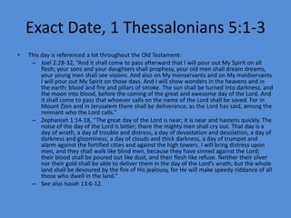Exact Date, 1 Thessalonians 5:1-3
• This day is referenced a lot throughout the Old Testament:
– Joel 2:28-32, “And it shall come to pass afterward that I will pour out My Spirit on all
flesh; your sons and your daughters shall prophesy, your old men shall dream dreams,
your young men shall see visions. And also on My menservants and on My maidservants
I will pour out My Spirit on those days. And I will show wonders in the heavens and in
the earth: blood and fire and pillars of smoke. The sun shall be turned into darkness, and
the moon into blood, before the coming of the great and awesome day of the Lord. And
it shall come to pass that whoever calls on the name of the Lord shall be saved. For in
Mount Zion and in Jerusalem there shall be deliverance, as the Lord has said, among the
remnant who the Lord calls.”
– Zephaniah 1:14-18, “The great day of the Lord is near; it is near and hastens quickly. The
noise of the day of the Lord is bitter; there the mighty men shall cry out. That day is a
day of wrath, a day of trouble and distress, a day of devastation and desolation, a day of
darkness and gloominess, a day of clouds and thick darkness, a day of trumpet and
alarm against the fortified cities and against the high towers. I will bring distress upon
men, and they shall walk like blind men, because they have sinned against the Lord;
their blood shall be poured out like dust, and their flesh like refuse. Neither their silver
nor their gold shall be able to deliver them in the day of the Lord’s wrath; but the whole
land shall be devoured by the fire of His jealousy, for He will make speedy riddance of all
those who dwell in the land.”
– See also Isaiah 13:6-12.
 
