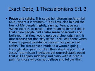 Exact Date, 1 Thessalonians 5:1-3
• Peace and safety. This could be referencing Jeremiah
6:14, where it is written, “They have also healed the
hurt of My people slightly, saying, ‘Peace, peace!’
When there is no peace.” The meaning behind this is
that some people had a false sense of security and
believed that they would escape divine judgment. It
also means that the “day of the Lord” will come when
there is a great worldwide concern for peace and
safety. The comparison made to a woman going
through labor pains further illustrates the point that
Jesus’ return is an inevitable yet unpredictable event
that will happen suddenly and carry with it intense
pain for those who do not believe and follow Him.
 