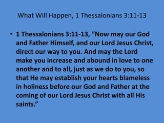 What Will Happen, 1 Thessalonians 3:11-13
• 1 Thessalonians 3:11-13, “Now may our God
and Father Himself, and our Lord Jesus Christ,
direct our way to you. And may the Lord
make you increase and abound in love to one
another and to all, just as we do to you, so
that He may establish your hearts blameless
in holiness before our God and Father at the
coming of our Lord Jesus Christ with all His
saints.”
 