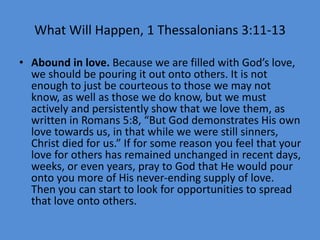 What Will Happen, 1 Thessalonians 3:11-13
• Abound in love. Because we are filled with God’s love,
we should be pouring it out onto others. It is not
enough to just be courteous to those we may not
know, as well as those we do know, but we must
actively and persistently show that we love them, as
written in Romans 5:8, “But God demonstrates His own
love towards us, in that while we were still sinners,
Christ died for us.” If for some reason you feel that your
love for others has remained unchanged in recent days,
weeks, or even years, pray to God that He would pour
onto you more of His never-ending supply of love.
Then you can start to look for opportunities to spread
that love onto others.
 