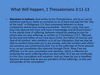 What Will Happen, 1 Thessalonians 3:11-13
• Blameless in holiness. Paul writes to the Thessalonians, and to us, not to
withdraw and focus solely on ourselves or to sit back and wait for the “day
of the Lord.” In Philippians 1:9, Paul commands believers to show
compassion and be busy loving one another: “And this I pray, that your
love may abound still more and more in knowledge and all discernment.”
In the worlds time of suffering, believers should be seeking to care for
others who are also suffering, as written in 2 Corinthians 1:3-7, “Blessed
be the God and Father of our Lord Jesus Christ, the Father of mercies and
God of all comfort, who comforts us in all our tribulation, that we may be
able to comfort those who are in any trouble, with the comfort with which
we ourselves are comforted by God. For as the sufferings of Christ abound
in us, so our consolation also abounds through Christ. Now if we are
afflicted, it is for your consolation and salvation, which is effective for
enduring the same suffering which we also suffer. Or if we are comforted,
it is for your consolation and salvation. And our hope for you is steadfast,
because we know that as you are partakers of the sufferings, so also you
will partake of the consolation.”
 