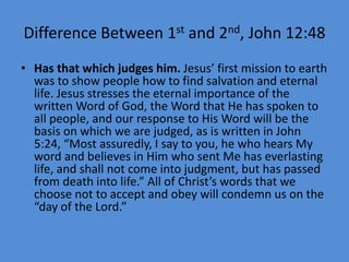 Difference Between 1st and 2nd, John 12:48
• Has that which judges him. Jesus’ first mission to earth
was to show people how to find salvation and eternal
life. Jesus stresses the eternal importance of the
written Word of God, the Word that He has spoken to
all people, and our response to His Word will be the
basis on which we are judged, as is written in John
5:24, “Most assuredly, I say to you, he who hears My
word and believes in Him who sent Me has everlasting
life, and shall not come into judgment, but has passed
from death into life.” All of Christ’s words that we
choose not to accept and obey will condemn us on the
“day of the Lord.”
 