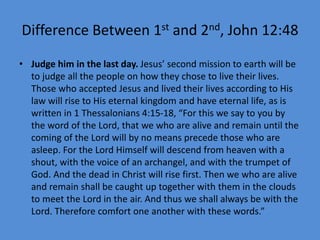 Difference Between 1st and 2nd, John 12:48
• Judge him in the last day. Jesus’ second mission to earth will be
to judge all the people on how they chose to live their lives.
Those who accepted Jesus and lived their lives according to His
law will rise to His eternal kingdom and have eternal life, as is
written in 1 Thessalonians 4:15-18, “For this we say to you by
the word of the Lord, that we who are alive and remain until the
coming of the Lord will by no means precede those who are
asleep. For the Lord Himself will descend from heaven with a
shout, with the voice of an archangel, and with the trumpet of
God. And the dead in Christ will rise first. Then we who are alive
and remain shall be caught up together with them in the clouds
to meet the Lord in the air. And thus we shall always be with the
Lord. Therefore comfort one another with these words.”
 
